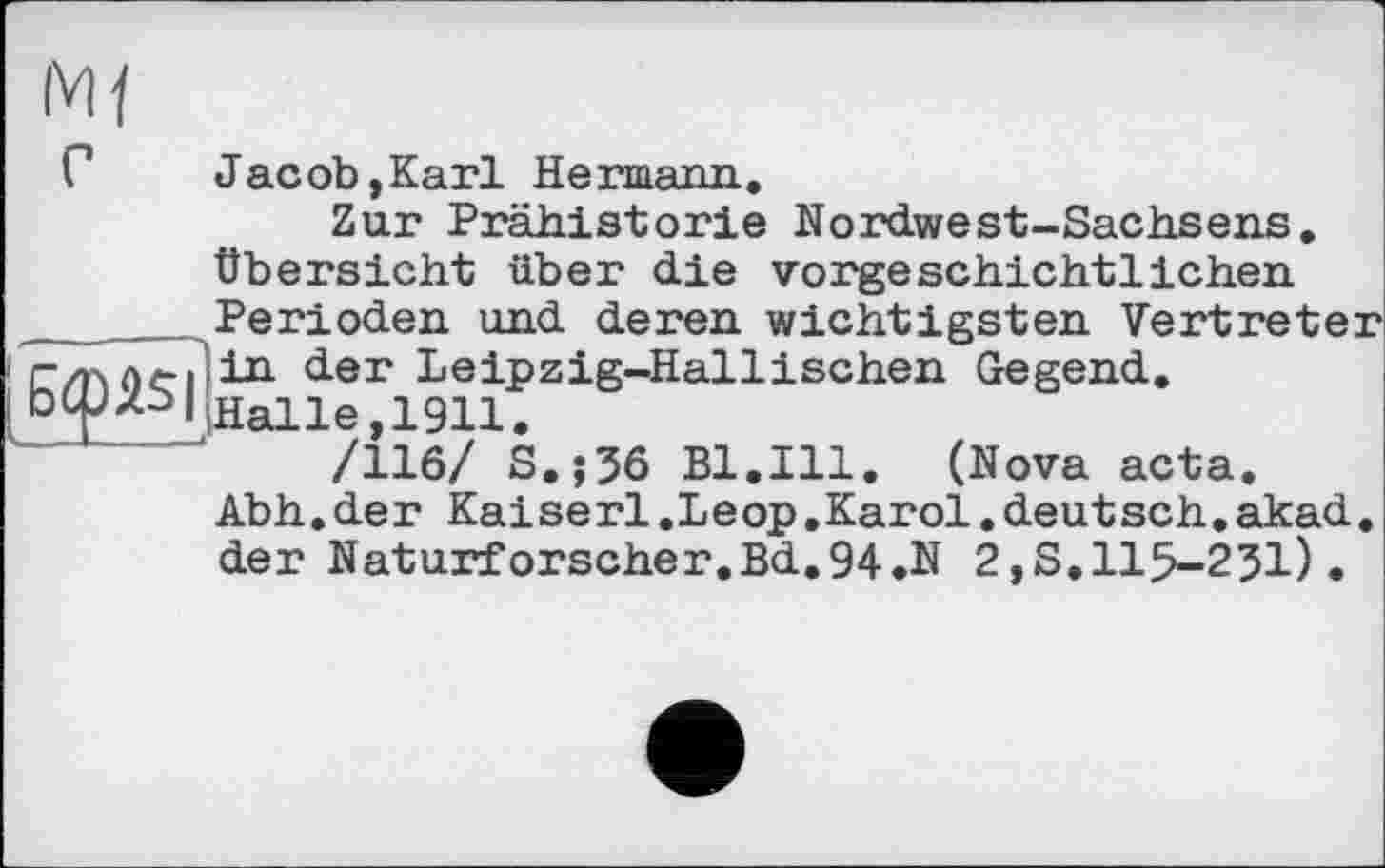 ﻿Г	Jacob,Karl Hermann.
Zur Prähistorie Nordwest-Sachsens. Übersicht über die vorgeschichtlichen ______Perioden und deren wichtigsten Vertreter г/р. ле-Піп der Leipzig-Hall і sehen Gegend.
I ЬФхь|1На11е,1911.
/116/ s.;36 Bl.Ill. (Nova acta. Abh.der Kaiserl.Leop.Karol.deutsch.akad. der Naturforscher.Bd.94.N 2,S.115-251).